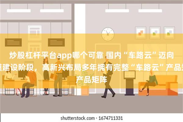 炒股杠杆平台app哪个可靠 国内“车路云”迈向规模建设阶段，高新兴布局多年拥有完整“车路云”产品矩阵