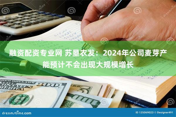 融资配资专业网 苏垦农发：2024年公司麦芽产能预计不会出现大规模增长