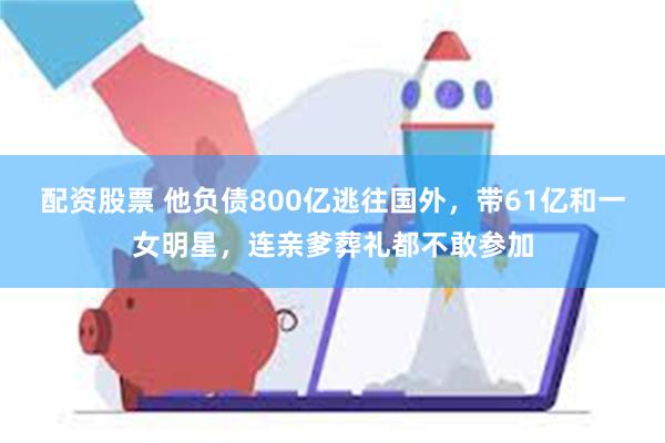 配资股票 他负债800亿逃往国外，带61亿和一女明星，连亲爹葬礼都不敢参加