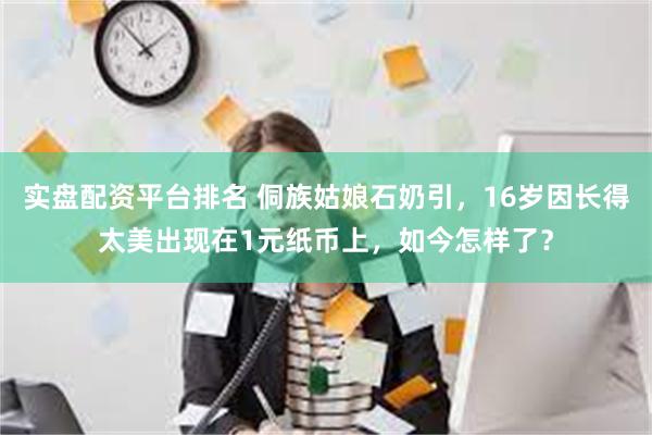 实盘配资平台排名 侗族姑娘石奶引，16岁因长得太美出现在1元纸币上，如今怎样了？