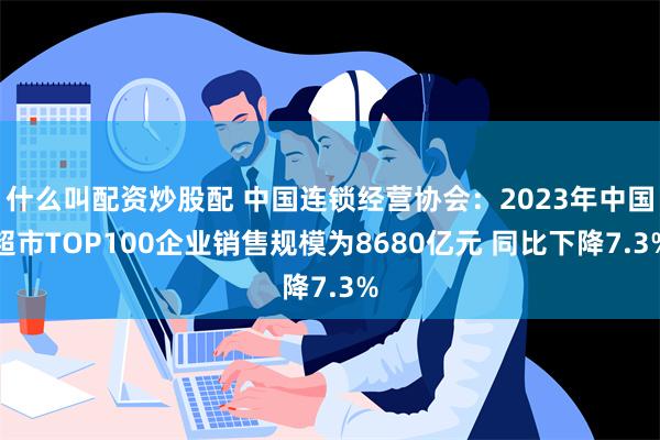 什么叫配资炒股配 中国连锁经营协会：2023年中国超市TOP100企业销售规模为8680亿元 同比下降7.3%