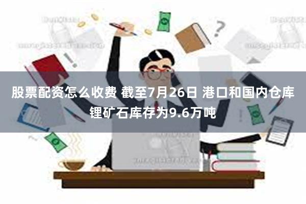 股票配资怎么收费 截至7月26日 港口和国内仓库锂矿石库存为9.6万吨