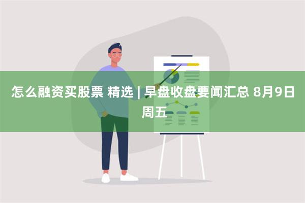 怎么融资买股票 精选 | 早盘收盘要闻汇总 8月9日 周五