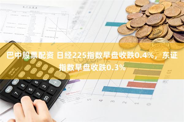 巴中股票配资 日经225指数早盘收跌0.4%，东证指数早盘收跌0.3%