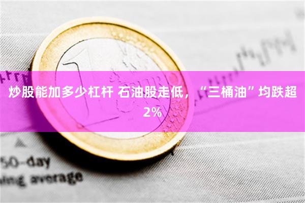 炒股能加多少杠杆 石油股走低，“三桶油”均跌超2%