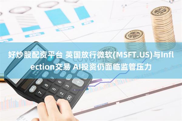 好炒股配资平台 英国放行微软(MSFT.US)与Inflection交易 AI投资仍面临监管压力