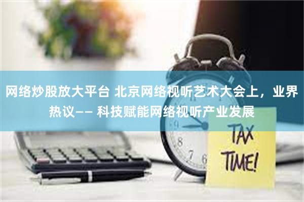 网络炒股放大平台 北京网络视听艺术大会上，业界热议—— 科技赋能网络视听产业发展