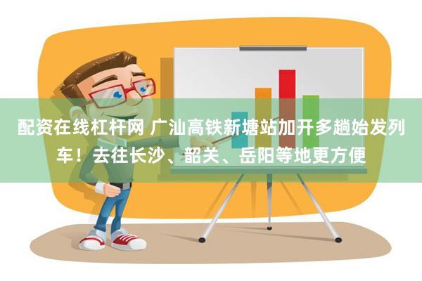 配资在线杠杆网 广汕高铁新塘站加开多趟始发列车！去往长沙、韶关、岳阳等地更方便