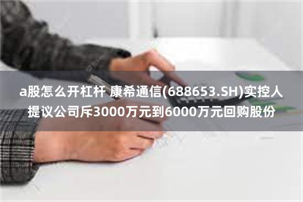 a股怎么开杠杆 康希通信(688653.SH)实控人提议公司斥3000万元到6000万元回购股份