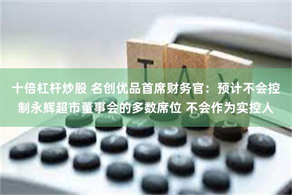 十倍杠杆炒股 名创优品首席财务官：预计不会控制永辉超市董事会的多数席位 不会作为实控人