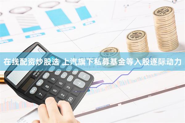 在线配资炒股选 上汽旗下私募基金等入股逐际动力