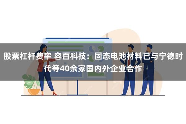 股票杠杆费率 容百科技：固态电池材料已与宁德时代等40余家国内外企业合作