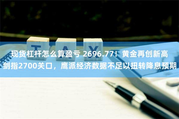 现货杠杆怎么算盈亏 2696.77！黄金再创新高剑指2700关口，鹰派经济数据不足以扭转降息预期