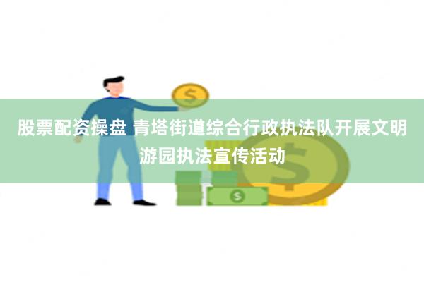 股票配资操盘 青塔街道综合行政执法队开展文明游园执法宣传活动