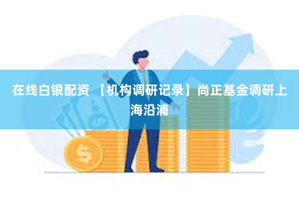 在线白银配资 【机构调研记录】尚正基金调研上海沿浦