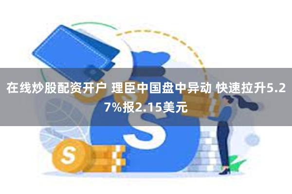 在线炒股配资开户 理臣中国盘中异动 快速拉升5.27%报2.15美元