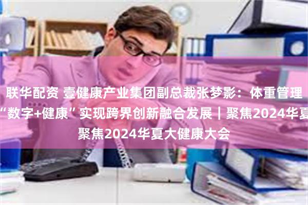 联华配资 壹健康产业集团副总裁张梦影：体重管理行业将通过“数字+健康”实现跨界创新融合发展｜聚焦2024华夏大健康大会