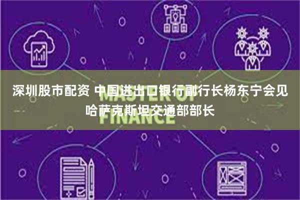 深圳股市配资 中国进出口银行副行长杨东宁会见哈萨克斯坦交通部部长