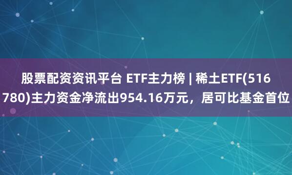 股票配资资讯平台 ETF主力榜 | 稀土ETF(516780)主力资金净流出954.16万元，居可比基金首位