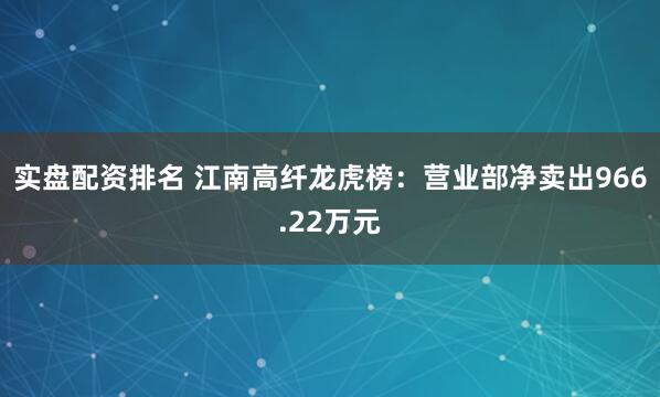 实盘配资排名 江南高纤龙虎榜：营业部净卖出966.22万元