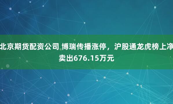 北京期货配资公司 博瑞传播涨停，沪股通龙虎榜上净卖出676.15万元