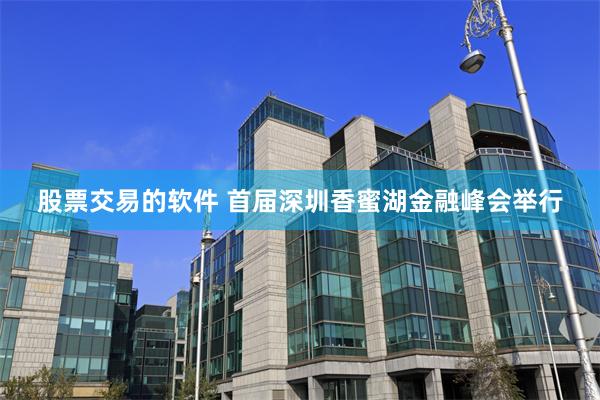 股票交易的软件 首届深圳香蜜湖金融峰会举行