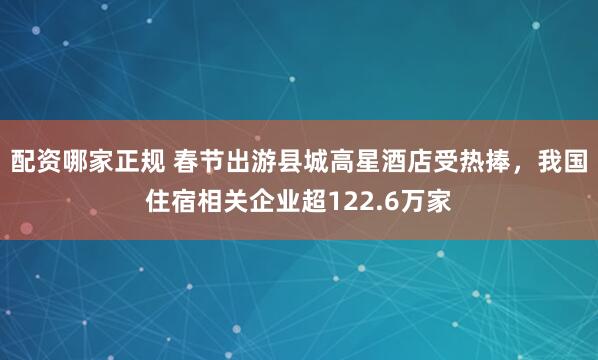 配资哪家正规 春节出游县城高星酒店受热捧，我国住宿相关企业超122.6万家