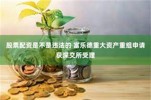 股票配资是不是违法的 富乐德重大资产重组申请获深交所受理