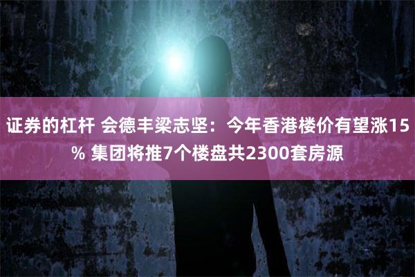 证券的杠杆 会德丰梁志坚：今年香港楼价有望涨15% 集团将推7个楼盘共2300套房源