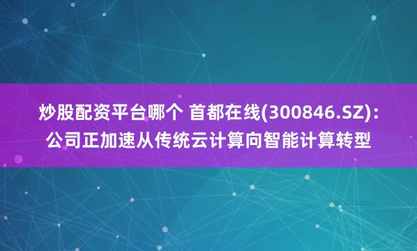 炒股配资平台哪个 首都在线(300846.SZ)：公司正加速从传统云计算向智能计算转型