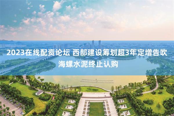 2023在线配资论坛 西部建设筹划超3年定增告吹 海螺水泥终止认购