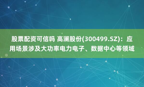 股票配资可信吗 高澜股份(300499.SZ)：应用场景涉及大功率电力电子、数据中心等领域