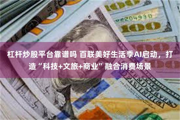杠杆炒股平台靠谱吗 百联美好生活季AI启动，打造“科技+文旅+商业”融合消费场景