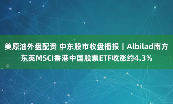 美原油外盘配资 中东股市收盘播报｜Albilad南方东英MSCI香港中国股票ETF收涨约4.3%