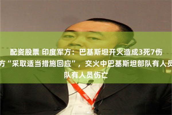 配资股票 印度军方：巴基斯坦开火造成3死7伤，印方“采取适当措施回应”，交火中巴基斯坦部队有人员伤亡