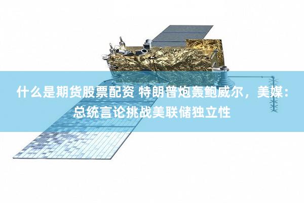 什么是期货股票配资 特朗普炮轰鲍威尔，美媒：总统言论挑战美联储独立性